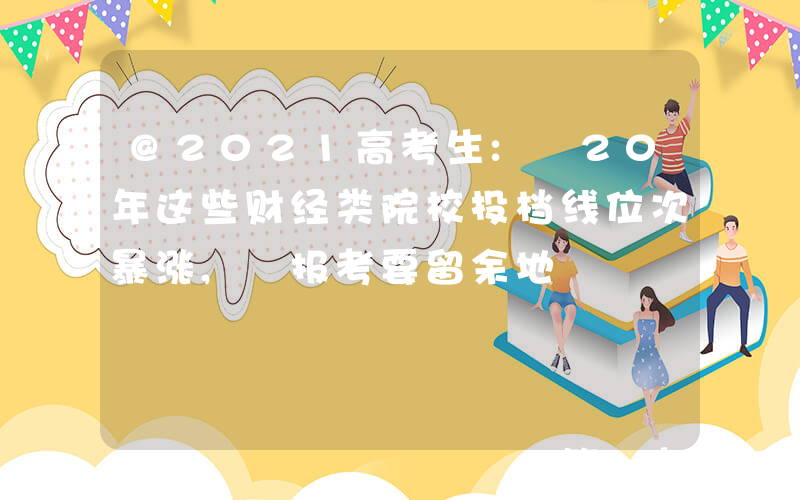 @2021高考生: 20年这些财经类院校投档线位次暴涨, 报考要留余地