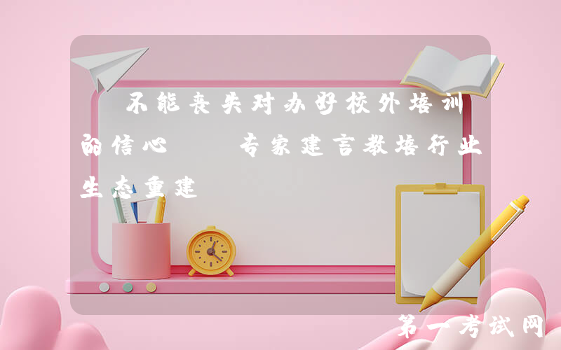 “不能丧失对办好校外培训的信心”，专家建言教培行业生态重建