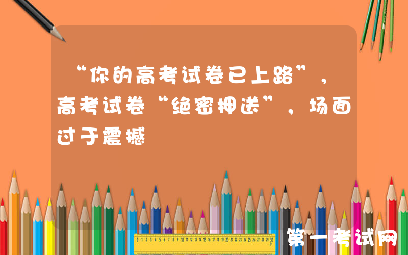 “你的高考试卷已上路”，高考试卷“绝密押送”，场面过于震撼