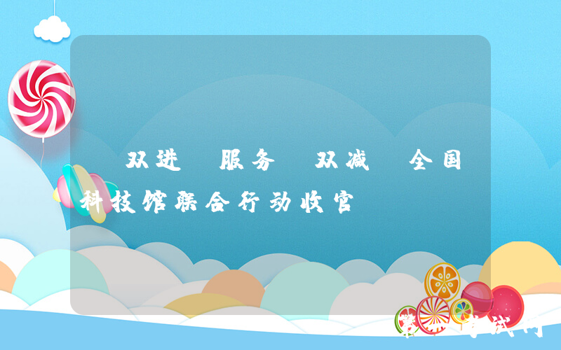 “双进”服务“双减”全国科技馆联合行动收官