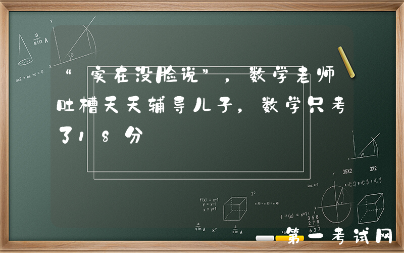 “实在没脸说”，数学老师吐槽天天辅导儿子，数学只考了18分