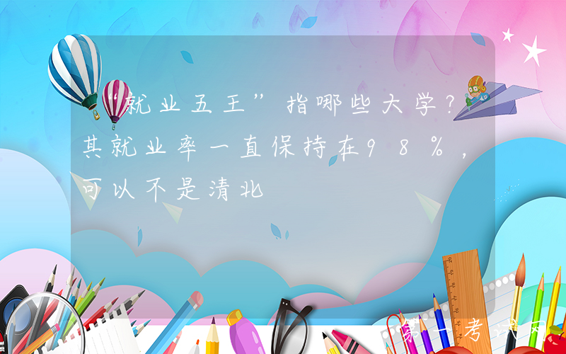 “就业五王”指哪些大学？其就业率一直保持在98%，可以不是清北