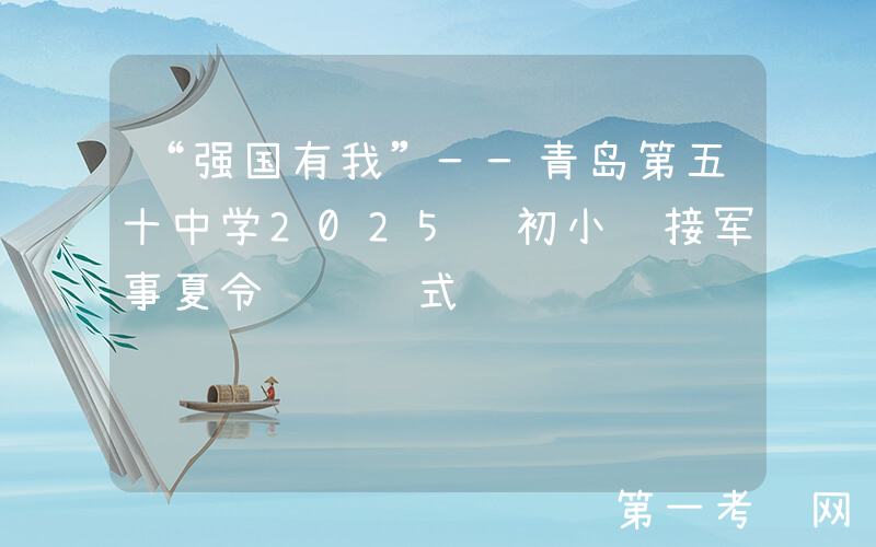 “强国有我”——青岛第五十中学2025级初小衔接军事夏令营闭营式