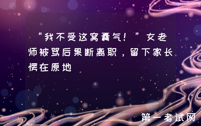 “我不受这窝囊气！”女老师被骂后果断离职，留下家长愣在原地