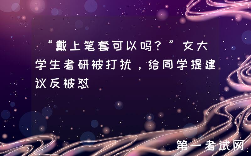 “戴上笔套可以吗？”女大学生考研被打扰，给同学提建议反被怼