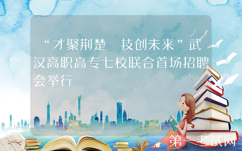 “才聚荆楚 技创未来”武汉高职高专七校联合首场招聘会举行