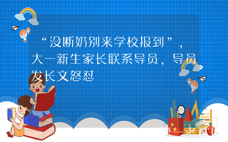 “没断奶别来学校报到”，大一新生家长联系导员，导员发长文怒怼