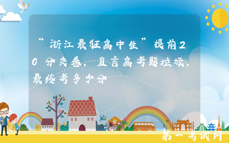 “浙江最狂高中生”提前20分交卷，直言高考题垃圾，最终考多少分