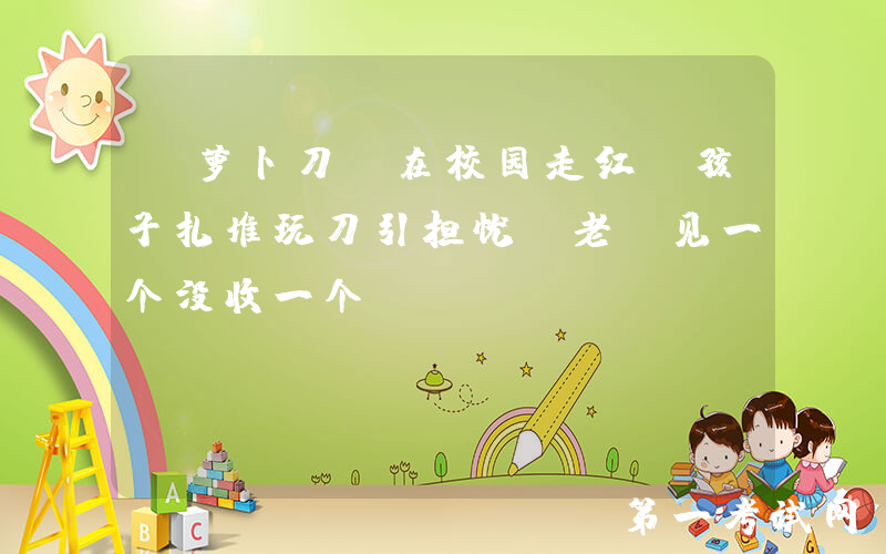 “萝卜刀”在校园走红，孩子扎堆玩刀引担忧，老师见一个没收一个