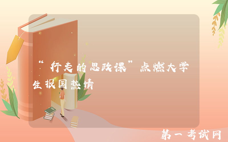 “行走的思政课”点燃大学生报国热情