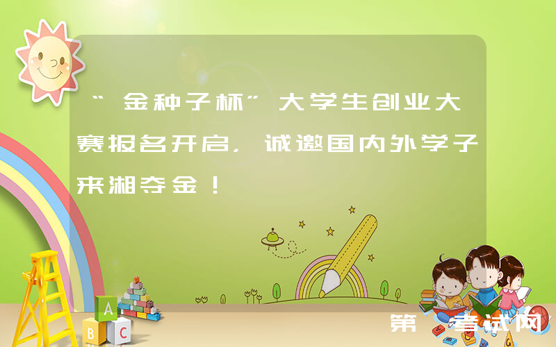 “金种子杯”大学生创业大赛报名开启，诚邀国内外学子来湘夺金！