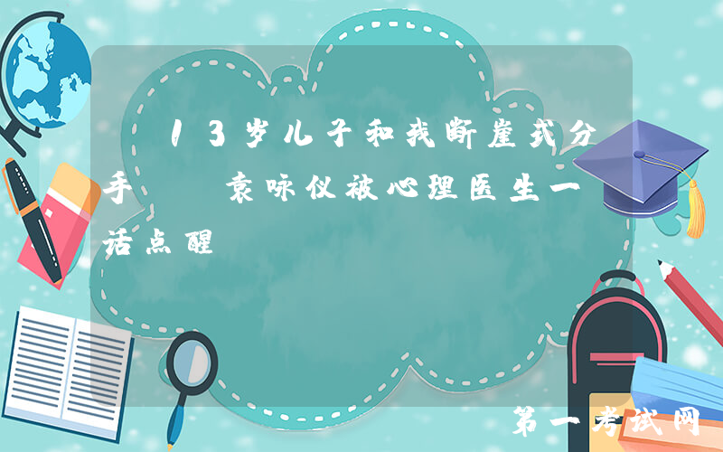 “13岁儿子和我断崖式分手”，袁咏仪被心理医生一句话点醒