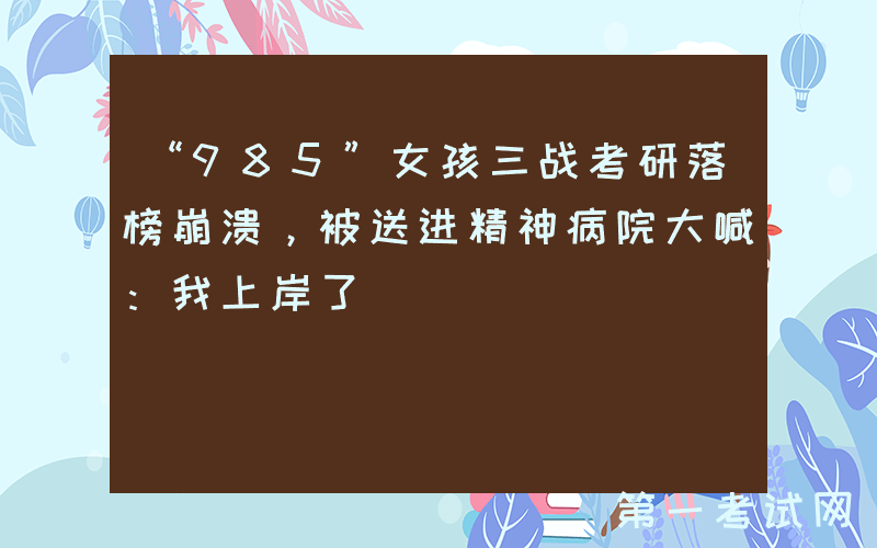“985”女孩三战考研落榜崩溃，被送进精神病院大喊：我上岸了