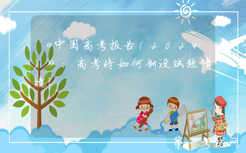 《中国高考报告（2024）》：高考将如何创设试题情境？