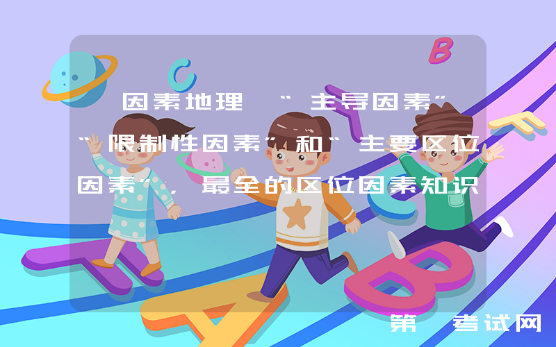 【因素地理】“主导因素”“限制性因素”和“主要区位因素”，最全的区位因素知识点总结