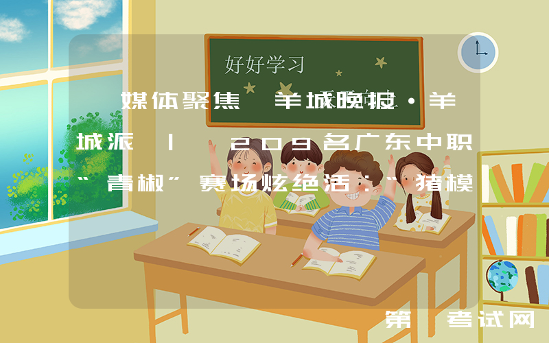 【媒体聚焦】羊城晚报·羊城派 | 209名广东中职“青椒”赛场炫绝活：“猪模”能说话，蛋壳上跳芭蕾
