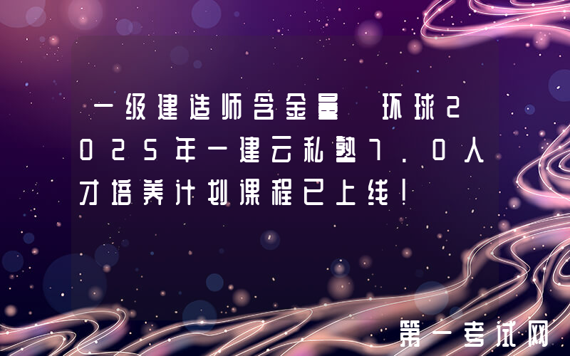 一级建造师含金量 环球2025年一建云私塾7.0人才培养计划课程已上线！