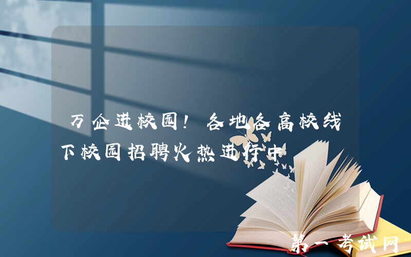 万企进校园！各地各高校线下校园招聘火热进行中