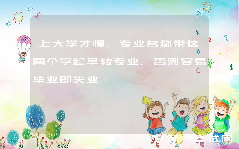 上大学才懂，专业名称带这两个字趁早转专业，否则容易毕业即失业