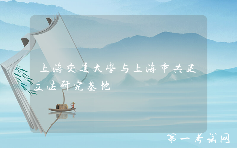 上海交通大学与上海市共建立法研究基地