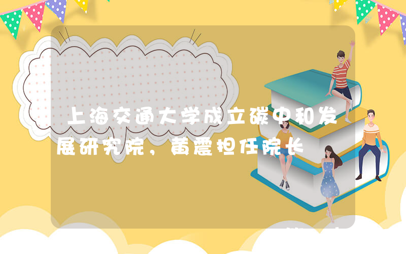 上海交通大学成立碳中和发展研究院，黄震担任院长