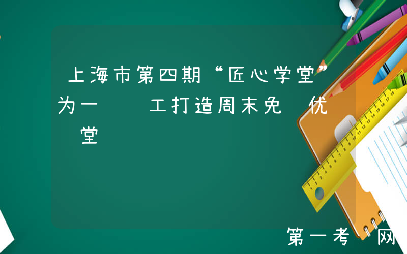 上海市第四期“匠心学堂”为一线职工打造周末免费优质课堂