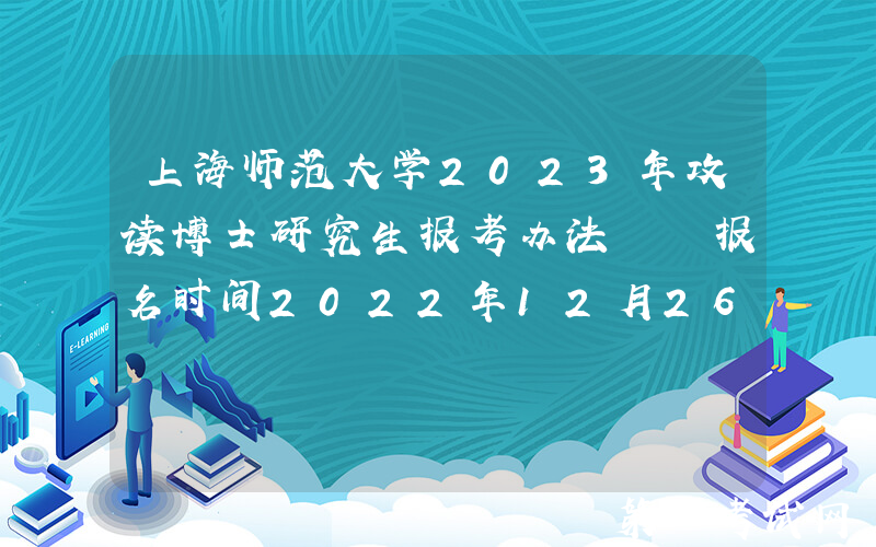 上海师范大学2023年攻读博士研究生报考办法  报名时间2022年12月26日―2023年1月10日
