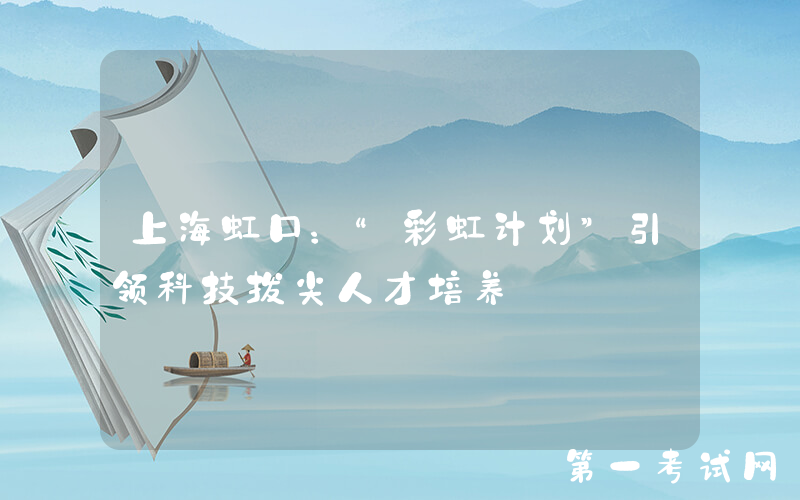 上海虹口：“彩虹计划”引领科技拔尖人才培养