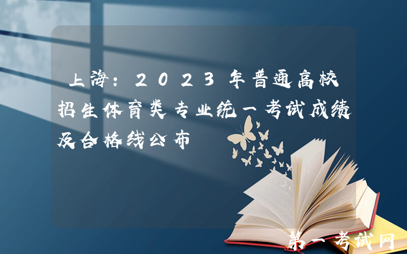 上海：2023年普通高校招生体育类专业统一考试成绩及合格线公布
