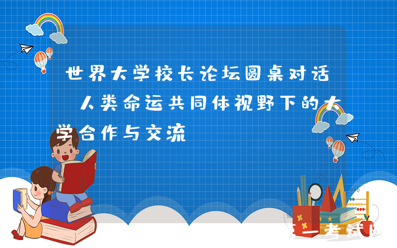 世界大学校长论坛圆桌对话：人类命运共同体视野下的大学合作与交流