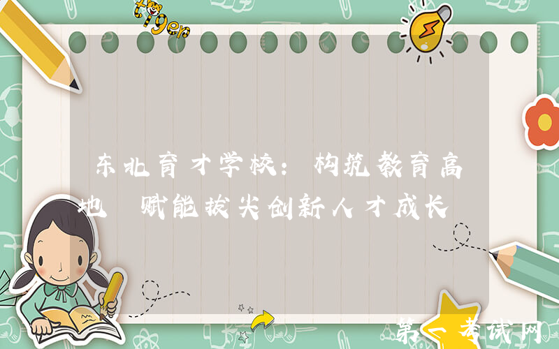 东北育才学校：构筑教育高地 赋能拔尖创新人才成长
