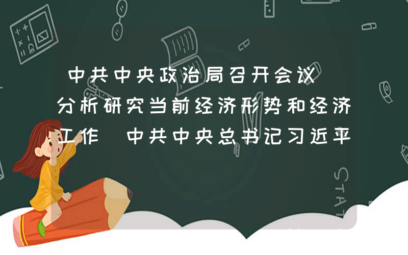 中共中央政治局召开会议 分析研究当前经济形势和经济工作 中共中央总书记习近平主持会议