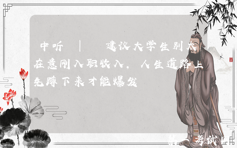 中听 | 建议大学生别太在意刚入职收入，人生道路上先蹲下来才能爆发