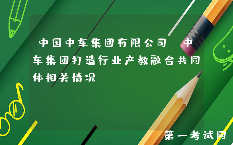 中国中车集团有限公司：中车集团打造行业产教融合共同体相关情况