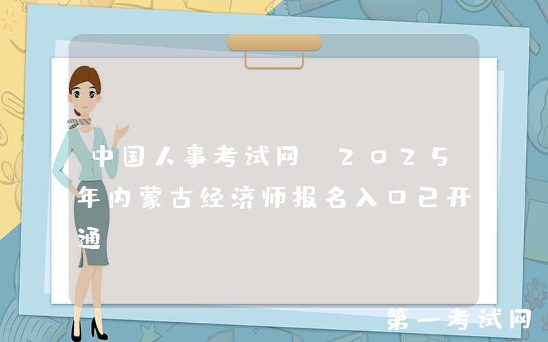 中国人事考试网：2025年内蒙古经济师报名入口已开通