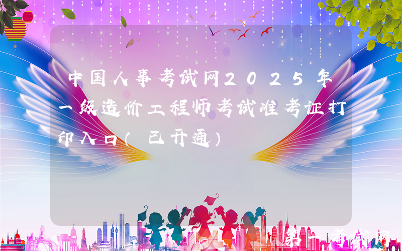 中国人事考试网2025年一级造价工程师考试准考证打印入口（已开通）