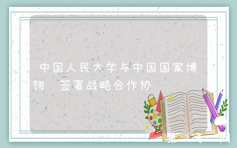 中国人民大学与中国国家博物馆签署战略合作协议