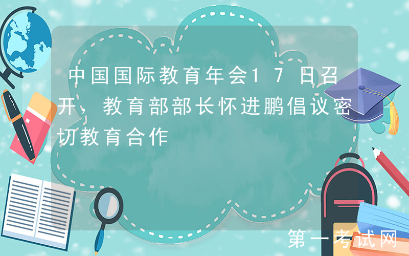 中国国际教育年会17日召开，教育部部长怀进鹏倡议密切教育合作