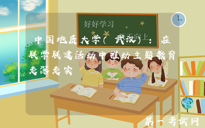 中国地质大学（武汉）：在联学联建活动中推动主题教育走深走实