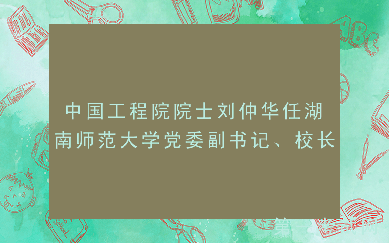 中国工程院院士刘仲华任湖南师范大学党委副书记、校长