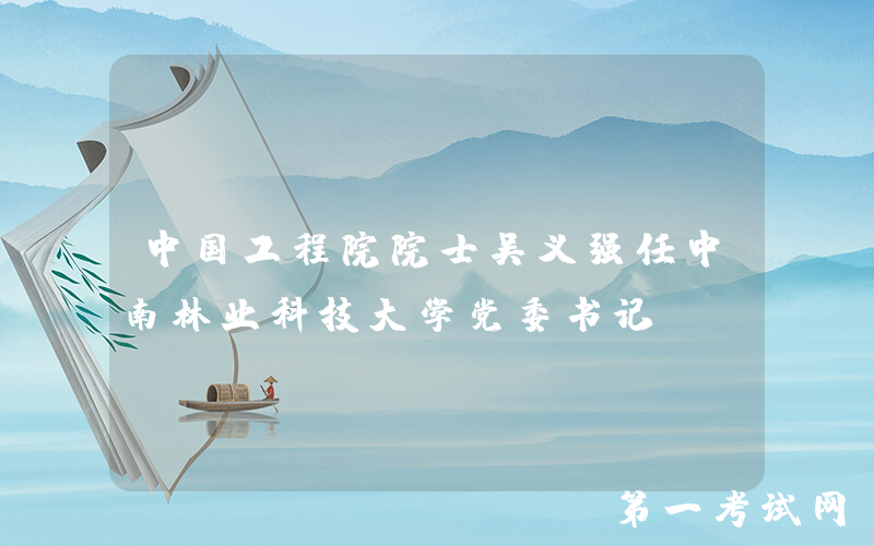 中国工程院院士吴义强任中南林业科技大学党委书记