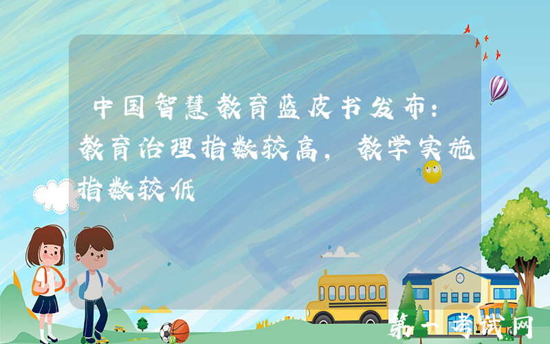 中国智慧教育蓝皮书发布：教育治理指数较高，教学实施指数较低