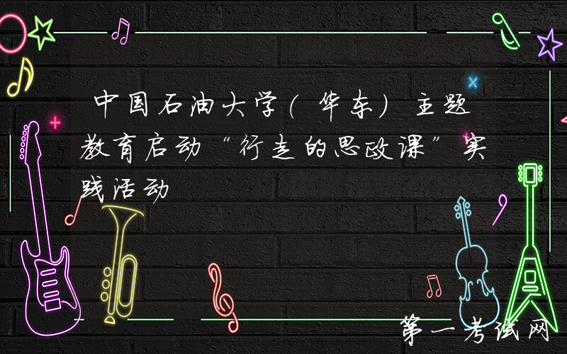 中国石油大学（华东）主题教育启动“行走的思政课”实践活动