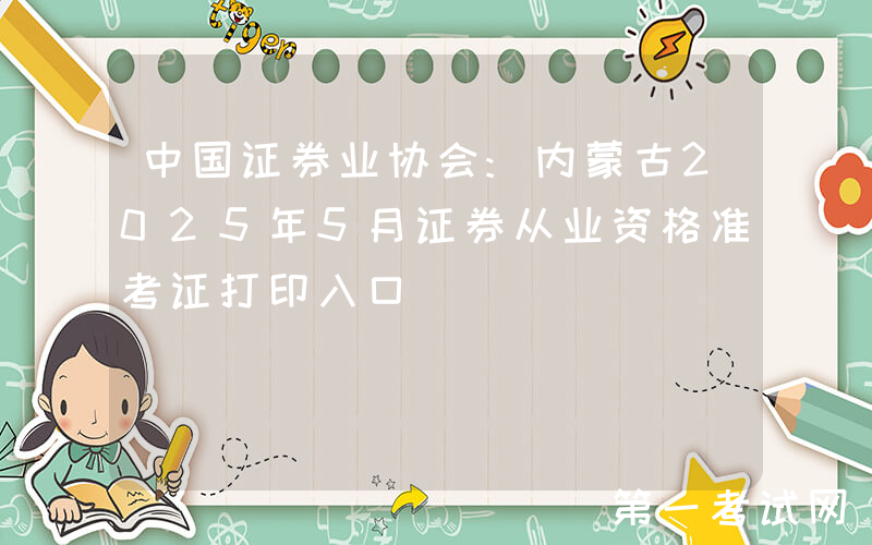 中国证券业协会:内蒙古2025年5月证券从业资格准考证打印入口