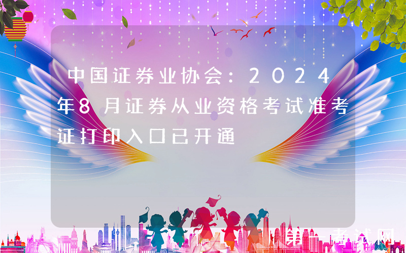 中国证券业协会：2024年8月证券从业资格考试准考证打印入口已开通