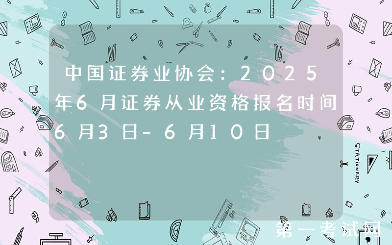 中国证券业协会：2025年6月证券从业资格报名时间6月3日-6月10日