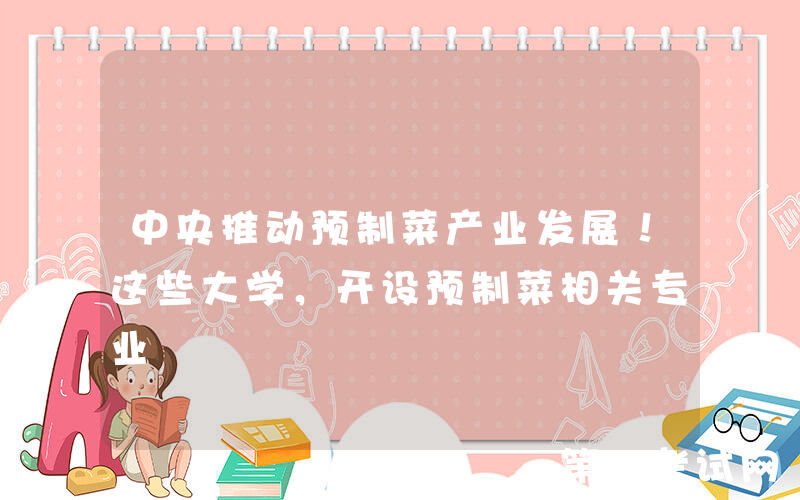 中央推动预制菜产业发展！这些大学，开设预制菜相关专业
