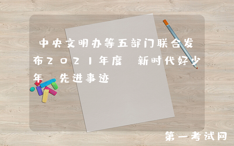 中央文明办等五部门联合发布2021年度“新时代好少年”先进事迹