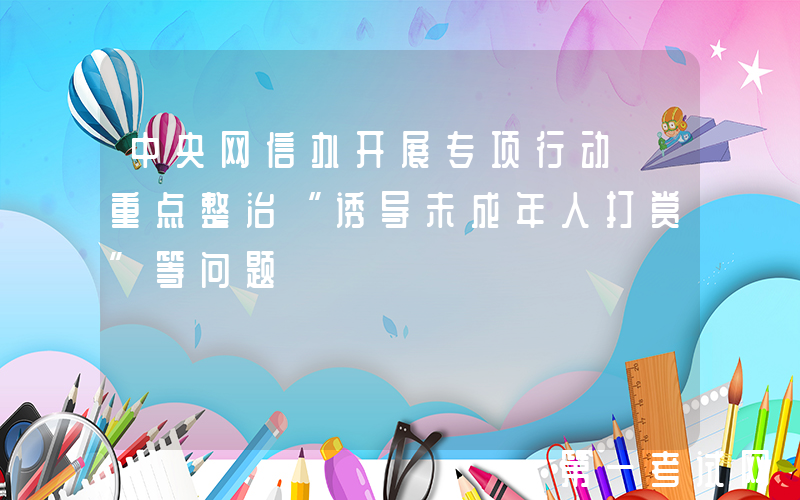 中央网信办开展专项行动 重点整治“诱导未成年人打赏”等问题