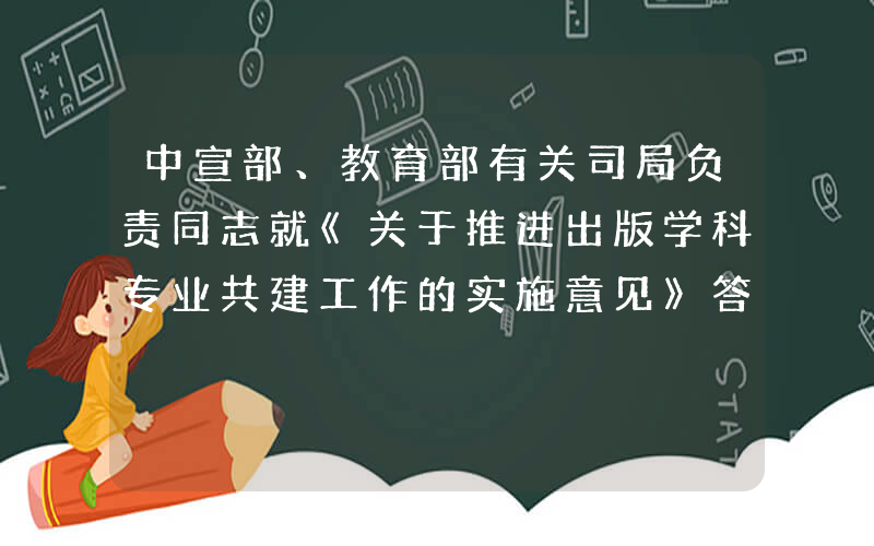 中宣部、教育部有关司局负责同志就《关于推进出版学科专业共建工作的实施意见》答记者问